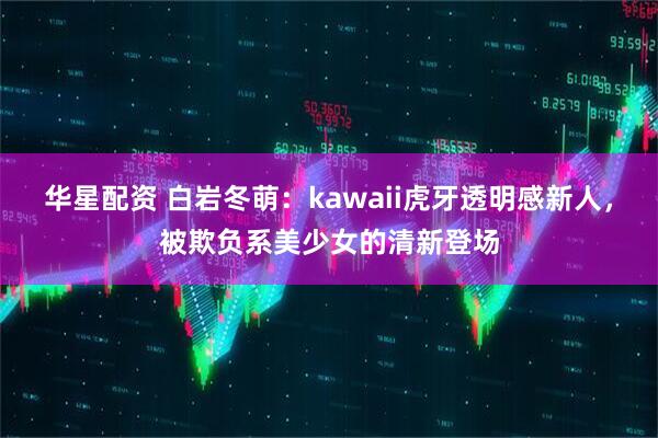 华星配资 白岩冬萌：kawaii虎牙透明感新人，被欺负系美少女的清新登场