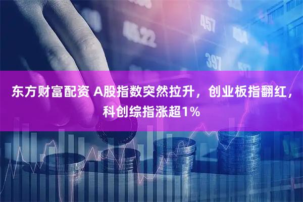 东方财富配资 A股指数突然拉升，创业板指翻红，科创综指涨超1%