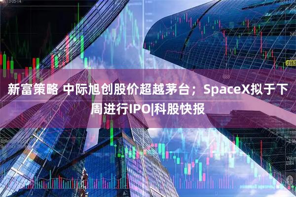 新富策略 中际旭创股价超越茅台；SpaceX拟于下周进行IPO|科股快报