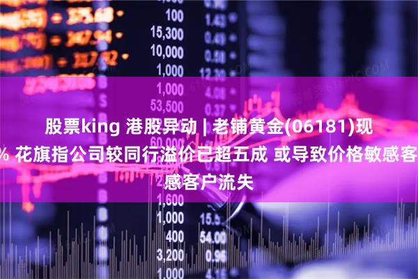 股票king 港股异动 | 老铺黄金(06181)现跌超4% 花旗指公司较同行溢价已超五成 或导致价格敏感客户流失