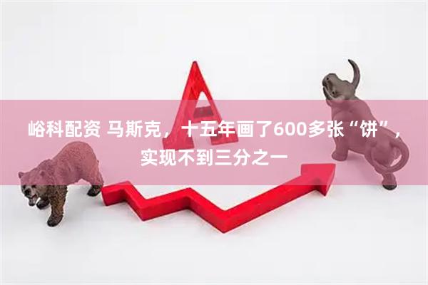 峪科配资 马斯克，十五年画了600多张“饼”，实现不到三分之一