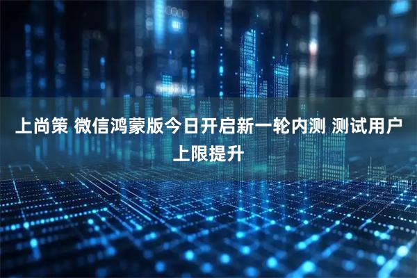 上尚策 微信鸿蒙版今日开启新一轮内测 测试用户上限提升