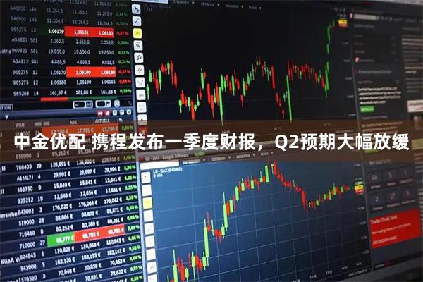 中金优配 携程发布一季度财报，Q2预期大幅放缓