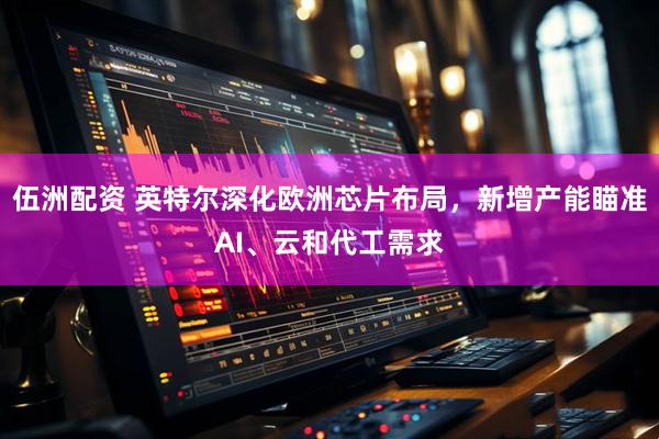 伍洲配资 英特尔深化欧洲芯片布局，新增产能瞄准AI、云和代工需求