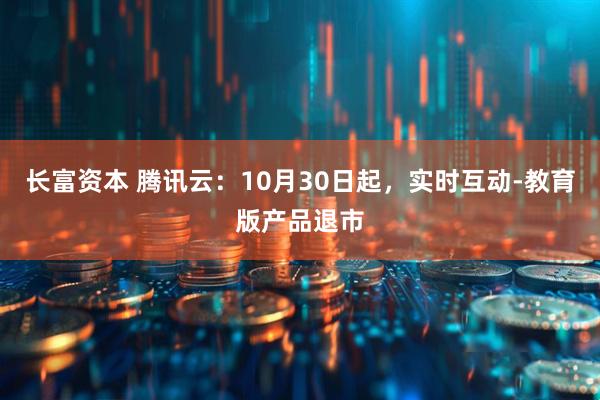 长富资本 腾讯云：10月30日起，实时互动-教育版产品退市