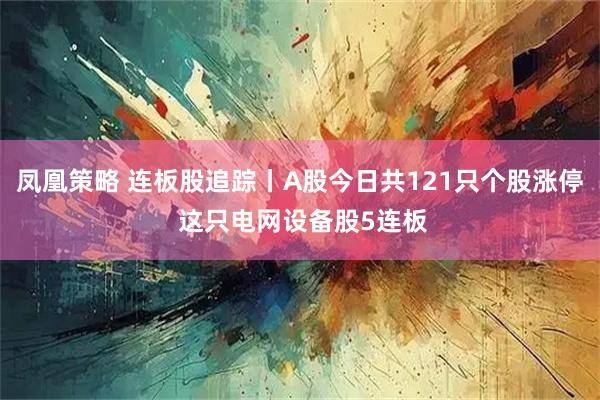 凤凰策略 连板股追踪丨A股今日共121只个股涨停 这只电网设备股5连板