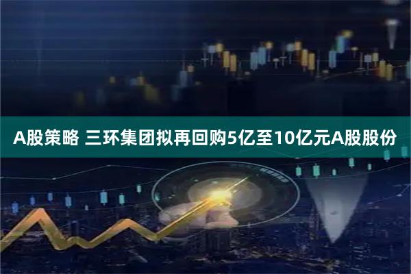 A股策略 三环集团拟再回购5亿至10亿元A股股份