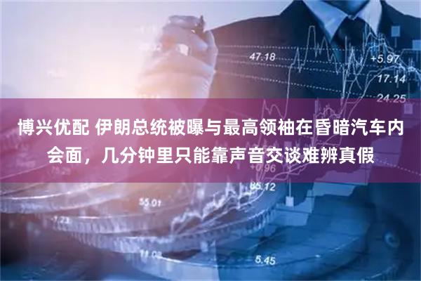 博兴优配 伊朗总统被曝与最高领袖在昏暗汽车内会面，几分钟里只能靠声音交谈难辨真假